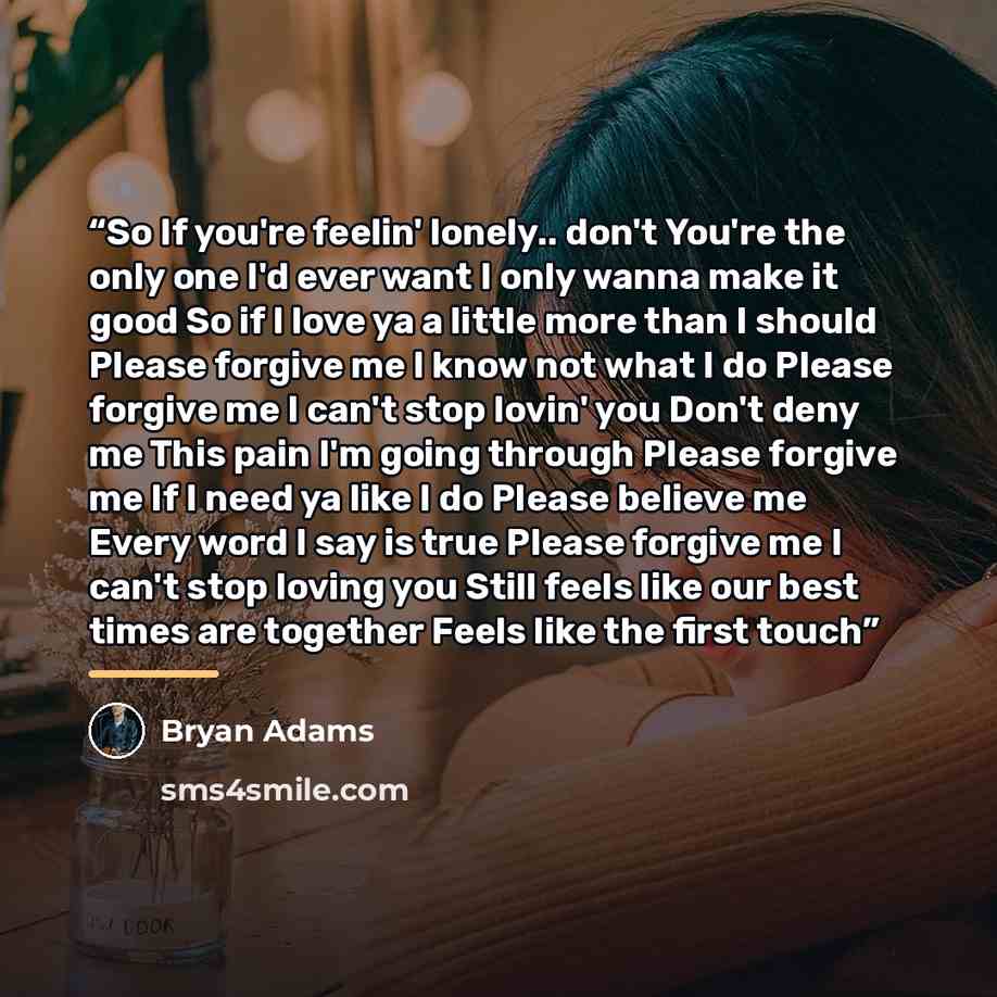 “So If you're feelin' lonely.. don't You're the only one I'd ever want I only wanna make it good So if I love ya a little more than I should Please forgive me I know not what I do Please forgive me I can't stop lovin' you Don't deny me This pain I'm going through Please forgive me If I need ya like…” quote by Bryan Adams