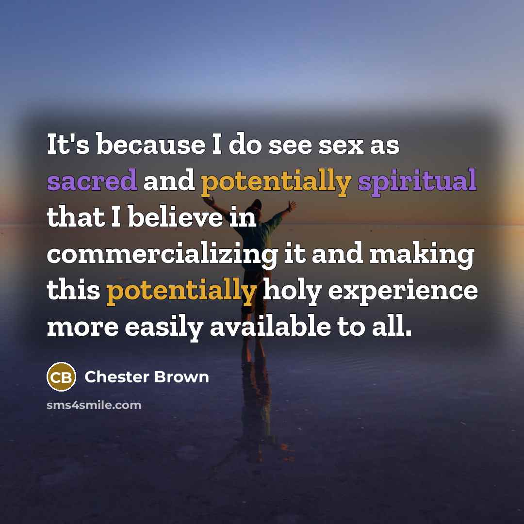 “It's because I do see sex as sacred and potentially spiritual that I believe in commercializing it and making this potentially holy experience more easily available to all.” quote by Chester Brown