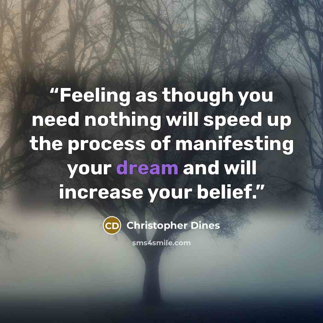 “Feeling as though you need nothing will speed up the process of manifesting your dream and will increase your belief.” quote by Christopher Dines