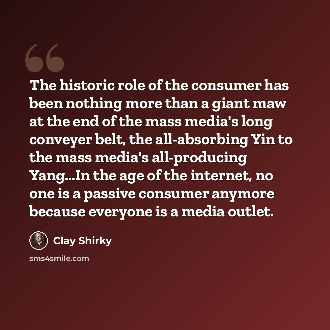 “The historic role of the consumer has been nothing more than a giant maw at the end of the mass media's long conveyer belt, the all-absorbing Yin to the mass media's all-producing Yang…In the age of the internet, no one is a passive consumer anymore because everyone is a media outlet.” quote by Clay Shirky