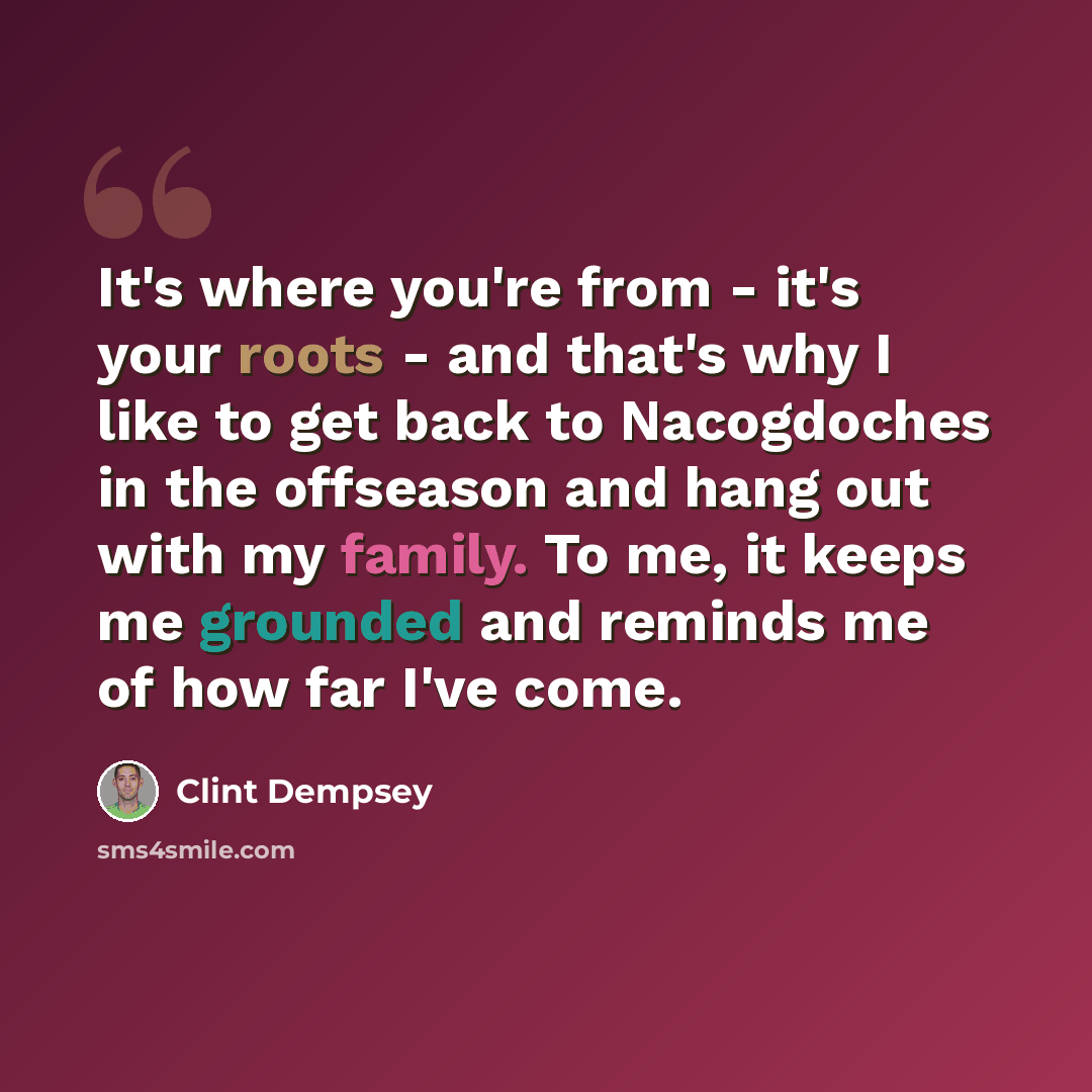 “It's where you're from - it's your roots - and that's why I like to get back to Nacogdoches in the offseason and hang out with my family. To me, it keeps me grounded and reminds me of how far I've come.” quote by Clint Dempsey