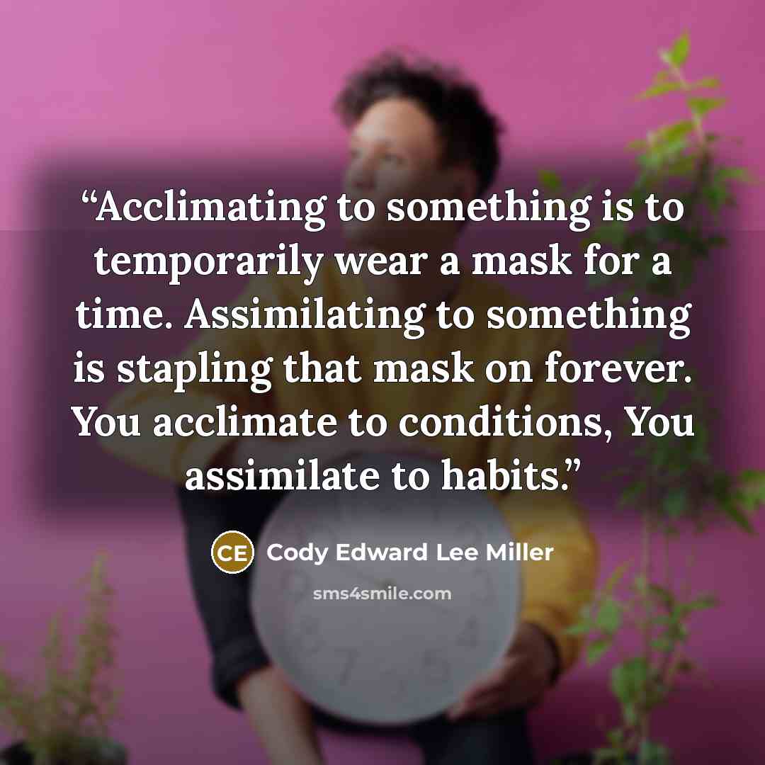 “Acclimating to something is to temporarily wear a mask for a time. Assimilating to something is stapling that mask on forever. You acclimate to conditions, You assimilate to habits.” quote by Cody Edward Lee Miller