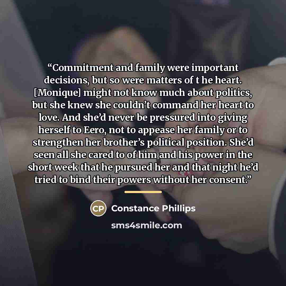 “Commitment and family were important decisions, but so were matters of t he heart. [Monique] might not know much about politics, but she knew she couldn’t command her heart to love. And she’d never be pressured into giving herself to Eero, not to appease her family or to strengthen her brother’s…” quote by Constance Phillips