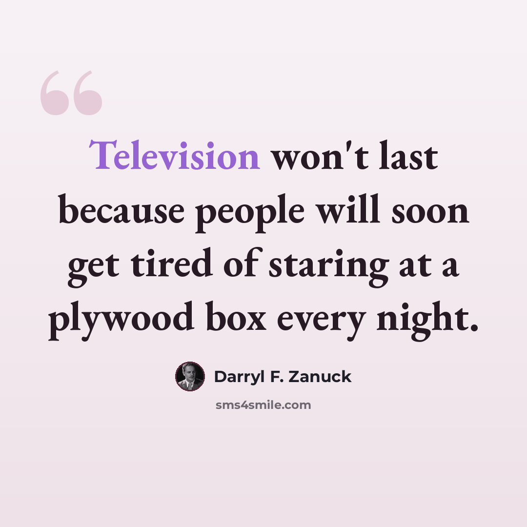 “Television won't last because people will soon get tired of staring at a plywood box every night.” quote by Darryl F. Zanuck