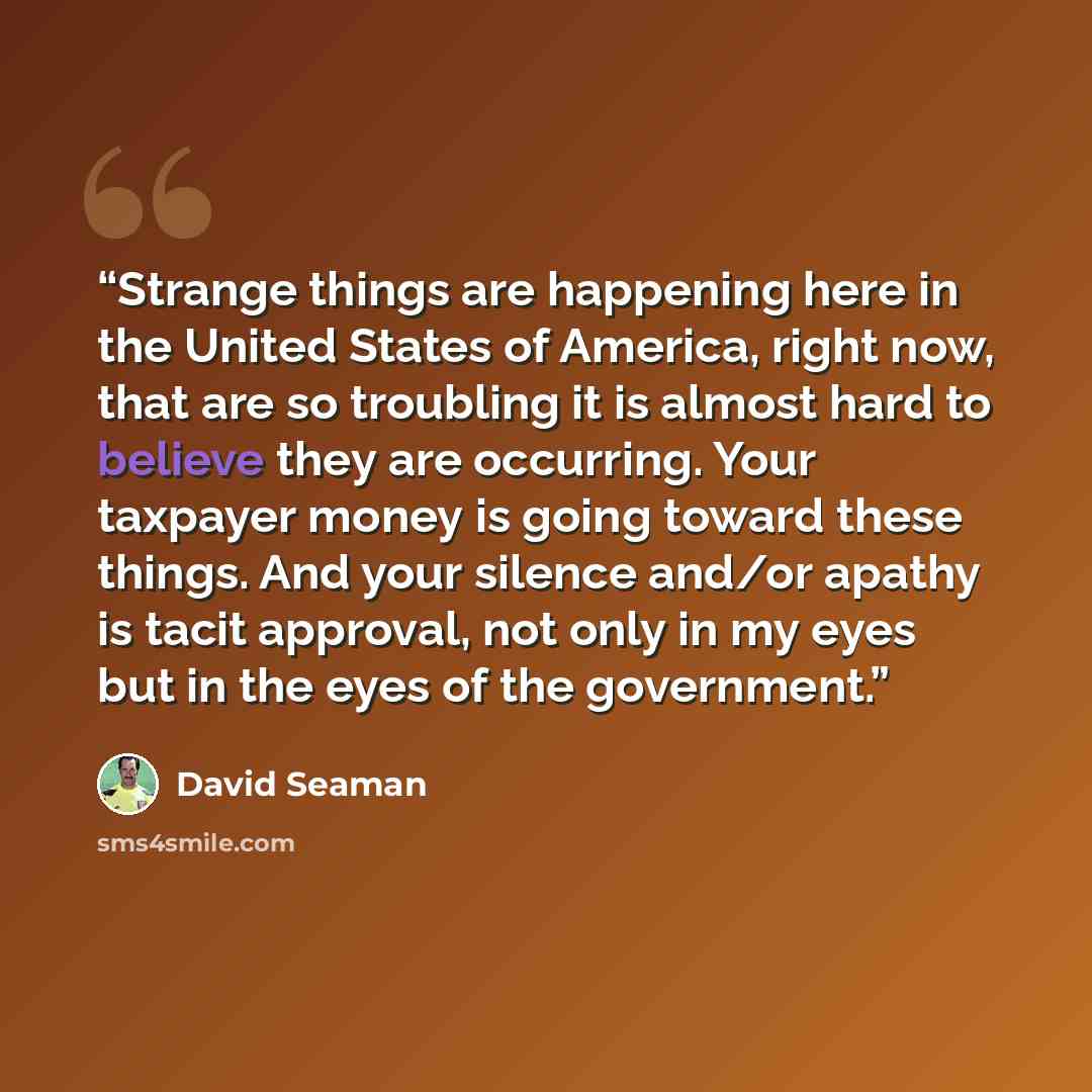 “Strange things are happening here in the United States of America, right now, that are so troubling it is almost hard to believe they are occurring. Your taxpayer money is going toward these things. And your silence and/or apathy is tacit approval, not only in my eyes but in the eyes of the…” quote by David Seaman