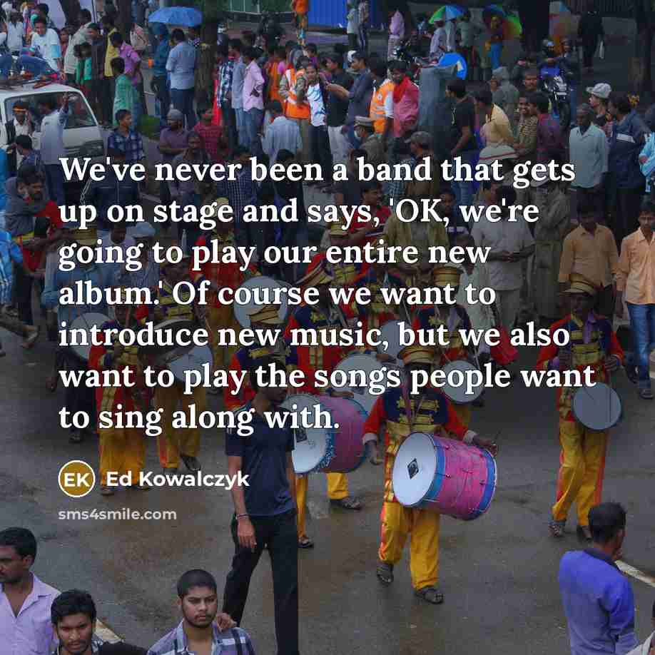 “We've never been a band that gets up on stage and says, 'OK, we're going to play our entire new album.' Of course we want to introduce new music, but we also want to play the songs people want to sing along with.” quote by Ed Kowalczyk