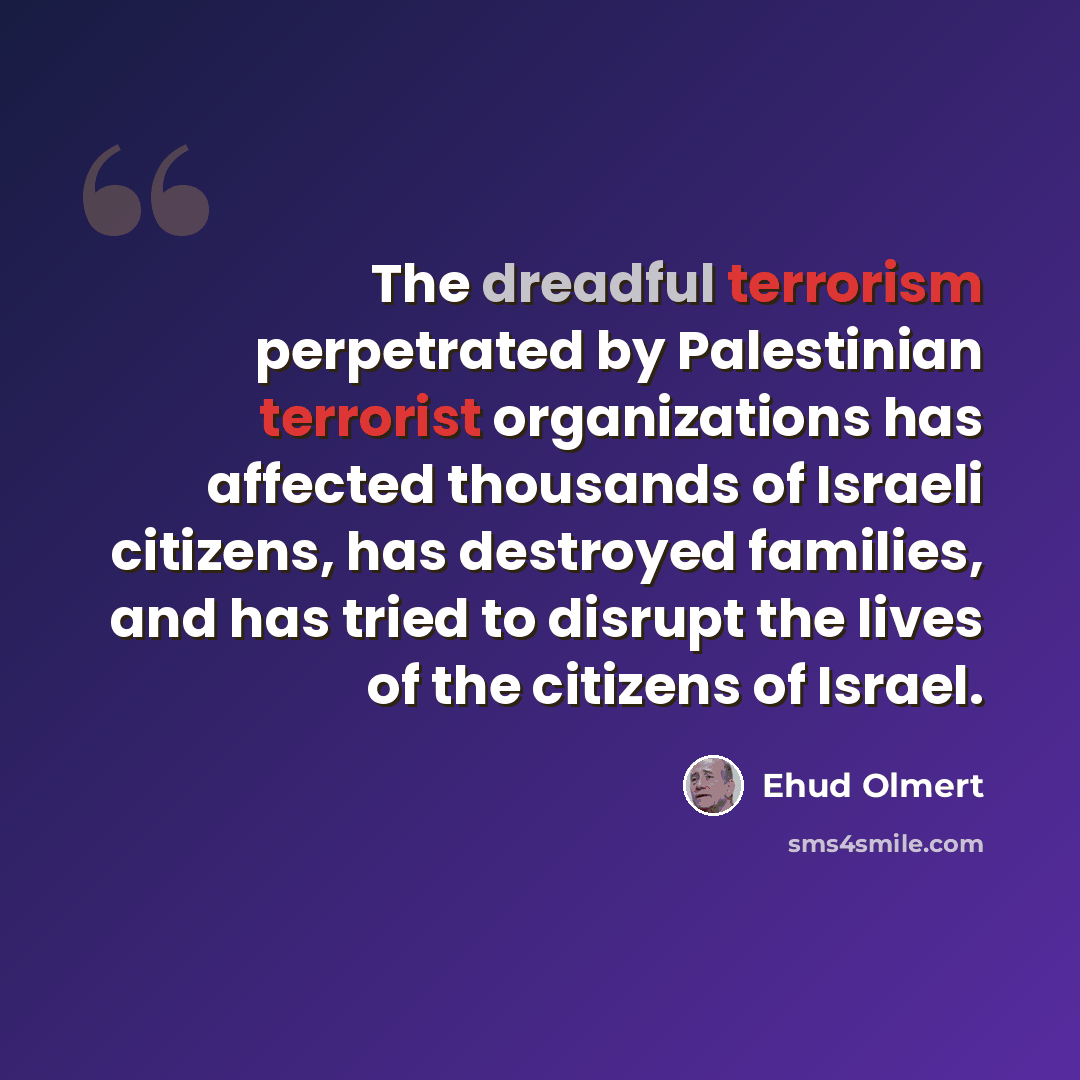 “The dreadful terrorism perpetrated by Palestinian terrorist organizations has affected thousands of Israeli citizens, has destroyed families, and has tried to disrupt the lives of the citizens of Israel.” quote by Ehud Olmert