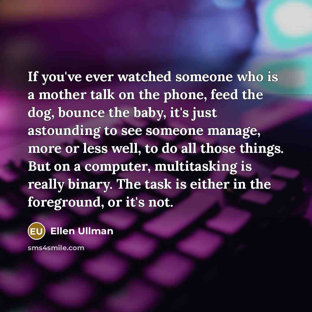 “If you've ever watched someone who is a mother talk on the phone, feed the dog, bounce the baby, it's just astounding to see someone manage, more or less well, to do all those things. But on a computer, multitasking is really binary. The task is either in the foreground, or it's not.” quote by Ellen Ullman