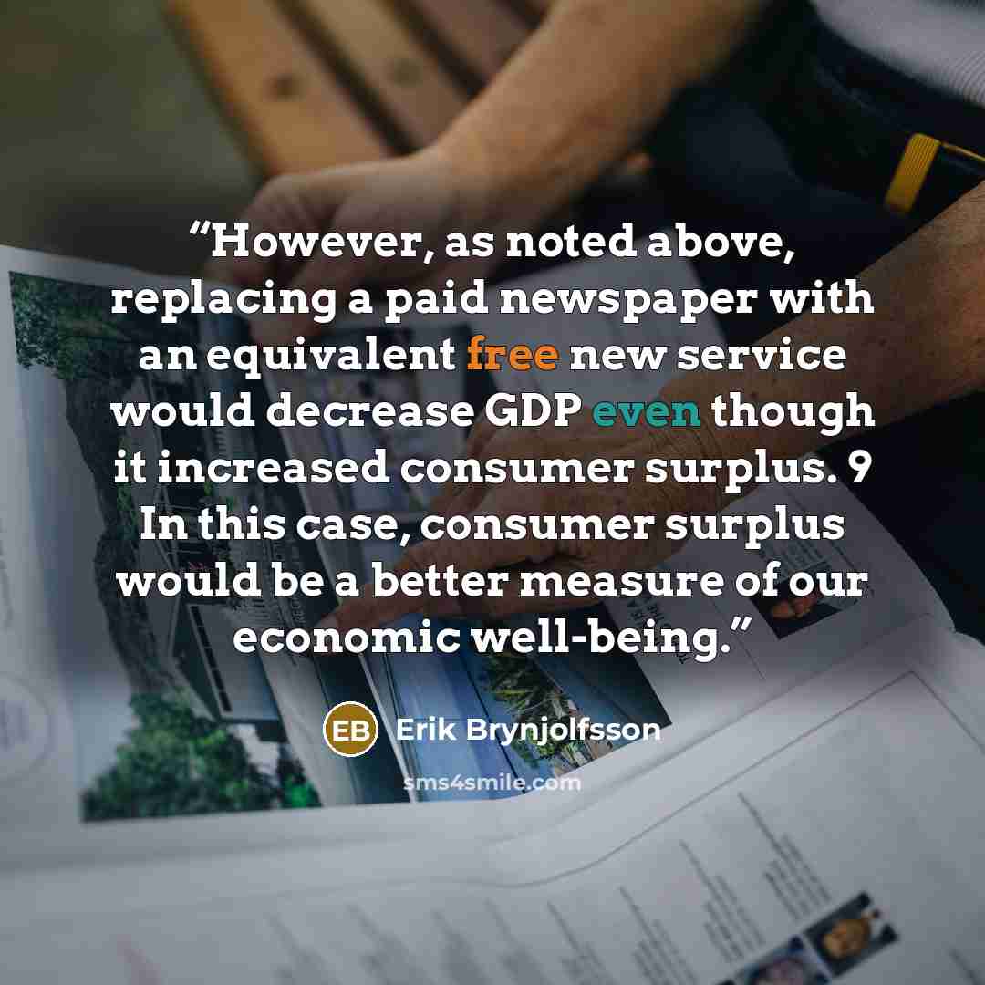 “However, as noted above, replacing a paid newspaper with an equivalent free new service would decrease GDP even though it increased consumer surplus. 9 In this case, consumer surplus would be a better measure of our economic well-being.” quote by Erik Brynjolfsson