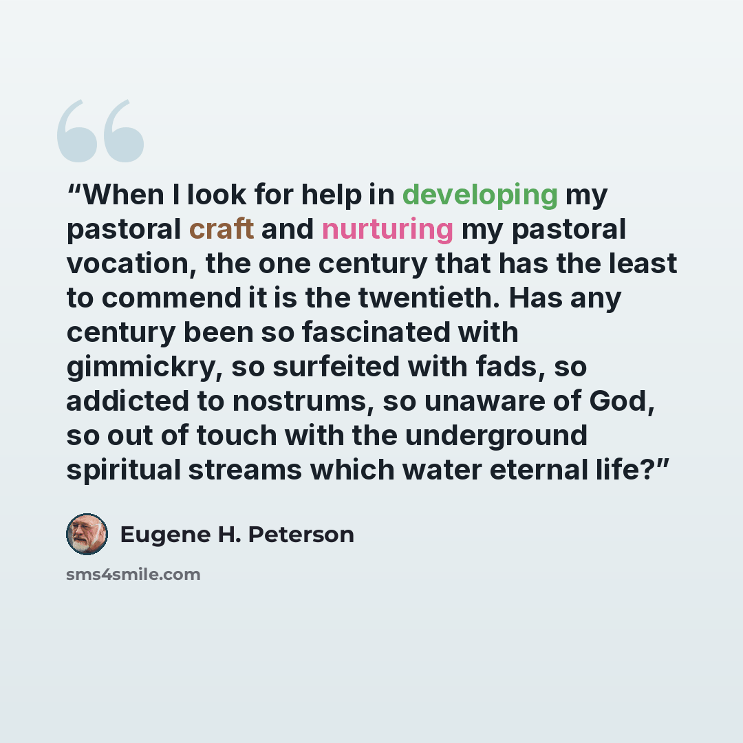 “When I look for help in developing my pastoral craft and nurturing my pastoral vocation, the one century that has the least to commend it is the twentieth. Has any century been so fascinated with gimmickry, so surfeited with fads, so addicted to nostrums, so unaware of God, so out of touch with…” quote by Eugene H. Peterson