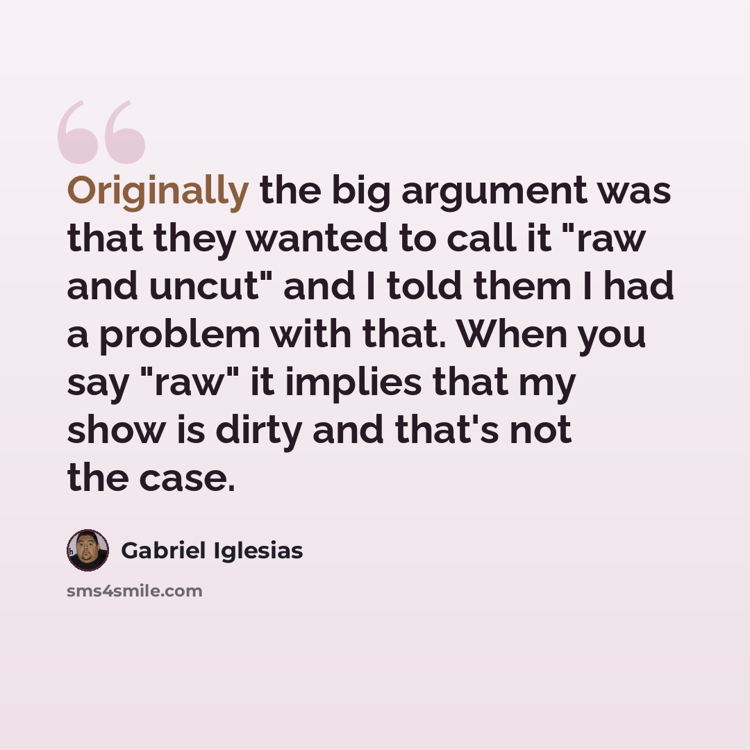 “Originally the big argument was that they wanted to call it "raw and uncut" and I told them I had a problem with that. When you say "raw" it implies that my show is dirty and that's not the case.” quote by Gabriel Iglesias