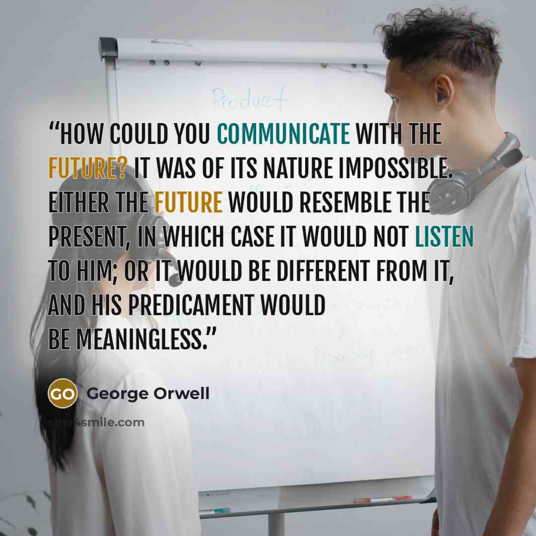 “How could you communicate with the future? It was of its nature impossible. Either the future would resemble the present, in which case it would not listen to him; or it would be different from it, and his predicament would be meaningless.” quote by George Orwell