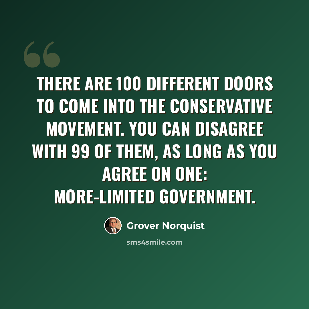 “There are 100 different doors to come into the conservative movement. You can disagree with 99 of them, as long as you agree on one: more-limited government.” quote by Grover Norquist