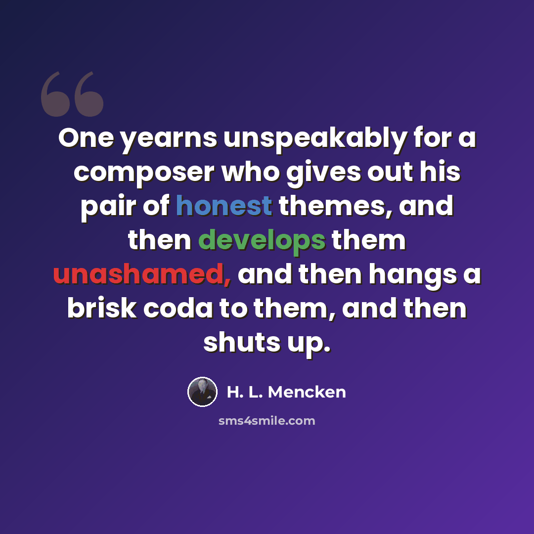 “One yearns unspeakably for a composer who gives out his pair of honest themes, and then develops them unashamed, and then hangs a brisk coda to them, and then shuts up.” quote by H. L. Mencken