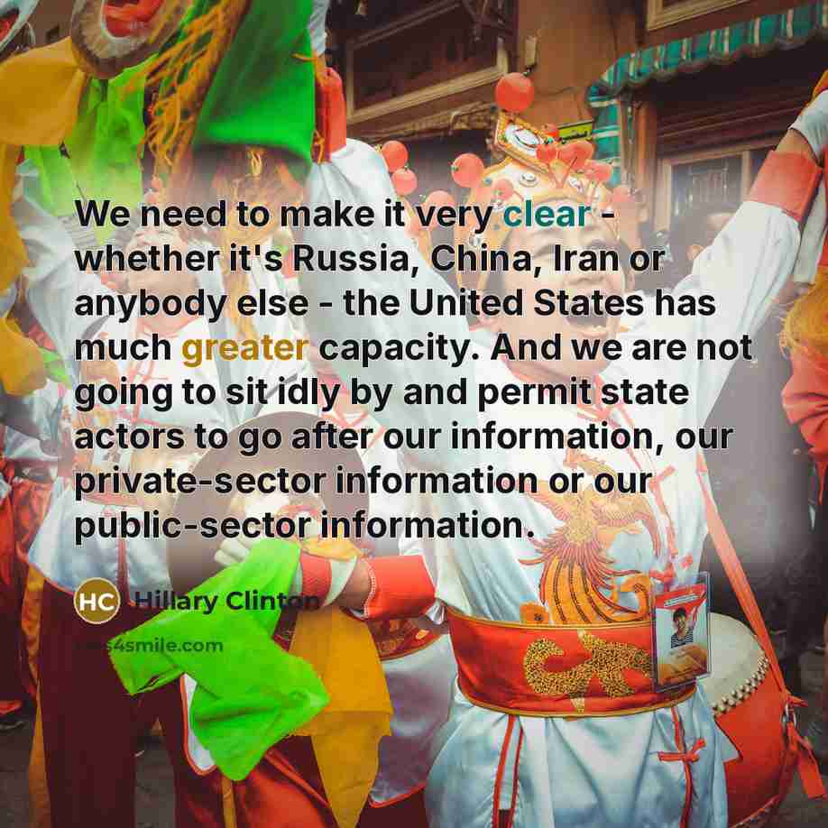 “We need to make it very clear - whether it's Russia, China, Iran or anybody else - the United States has much greater capacity. And we are not going to sit idly by and permit state actors to go after our information, our private-sector information or our public-sector information.” quote by Hillary Clinton