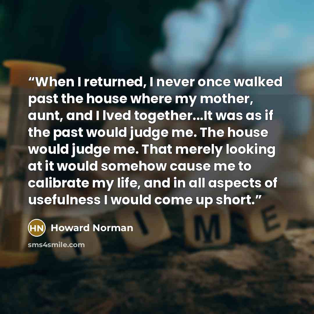 “When I returned, I never once walked past the house where my mother, aunt, and I lved together...It was as if the past would judge me. The house would judge me. That merely looking at it would somehow cause me to calibrate my life, and in all aspects of usefulness I would come up short.” quote by Howard Norman