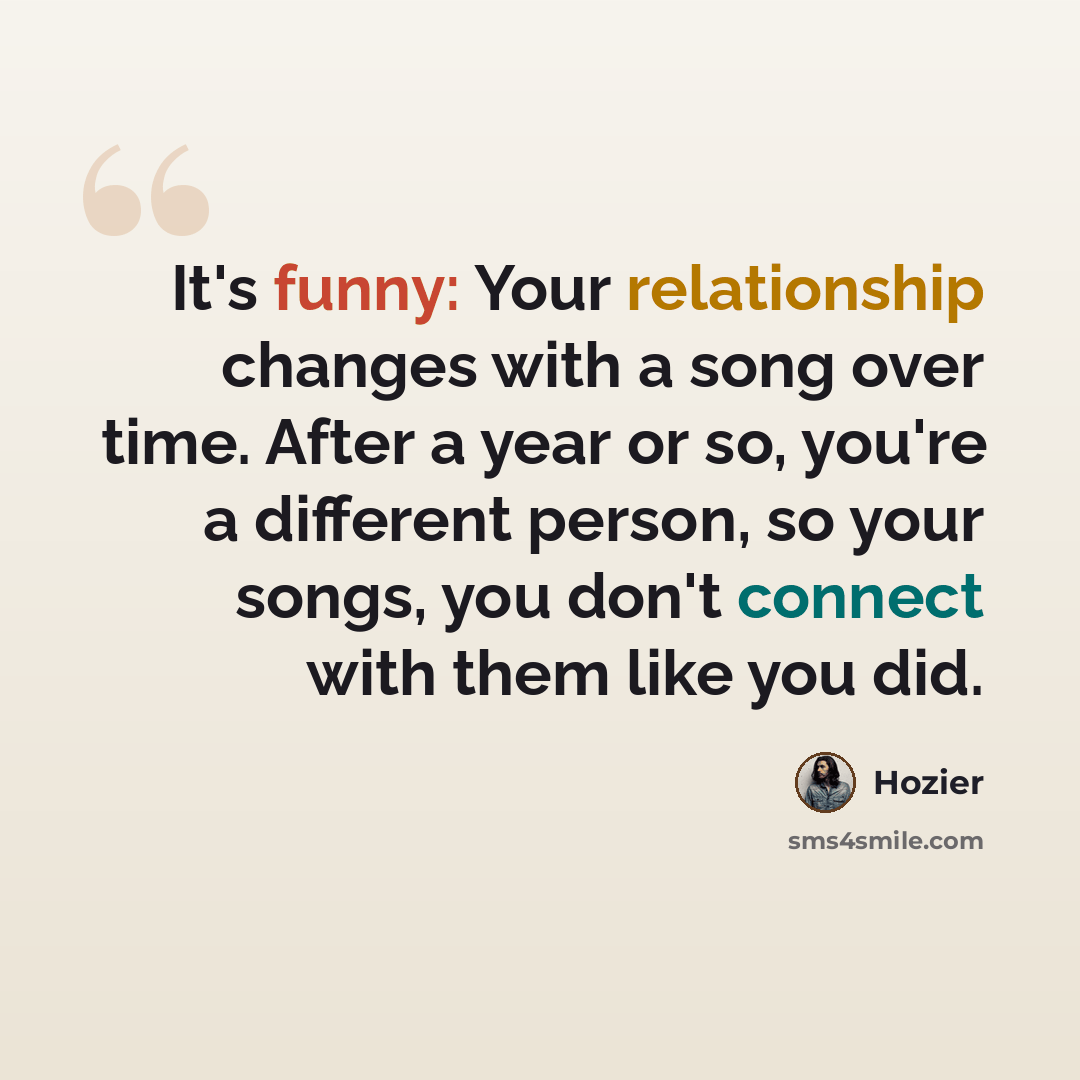 “It's funny: Your relationship changes with a song over time. After a year or so, you're a different person, so your songs, you don't connect with them like you did.” quote by Hozier