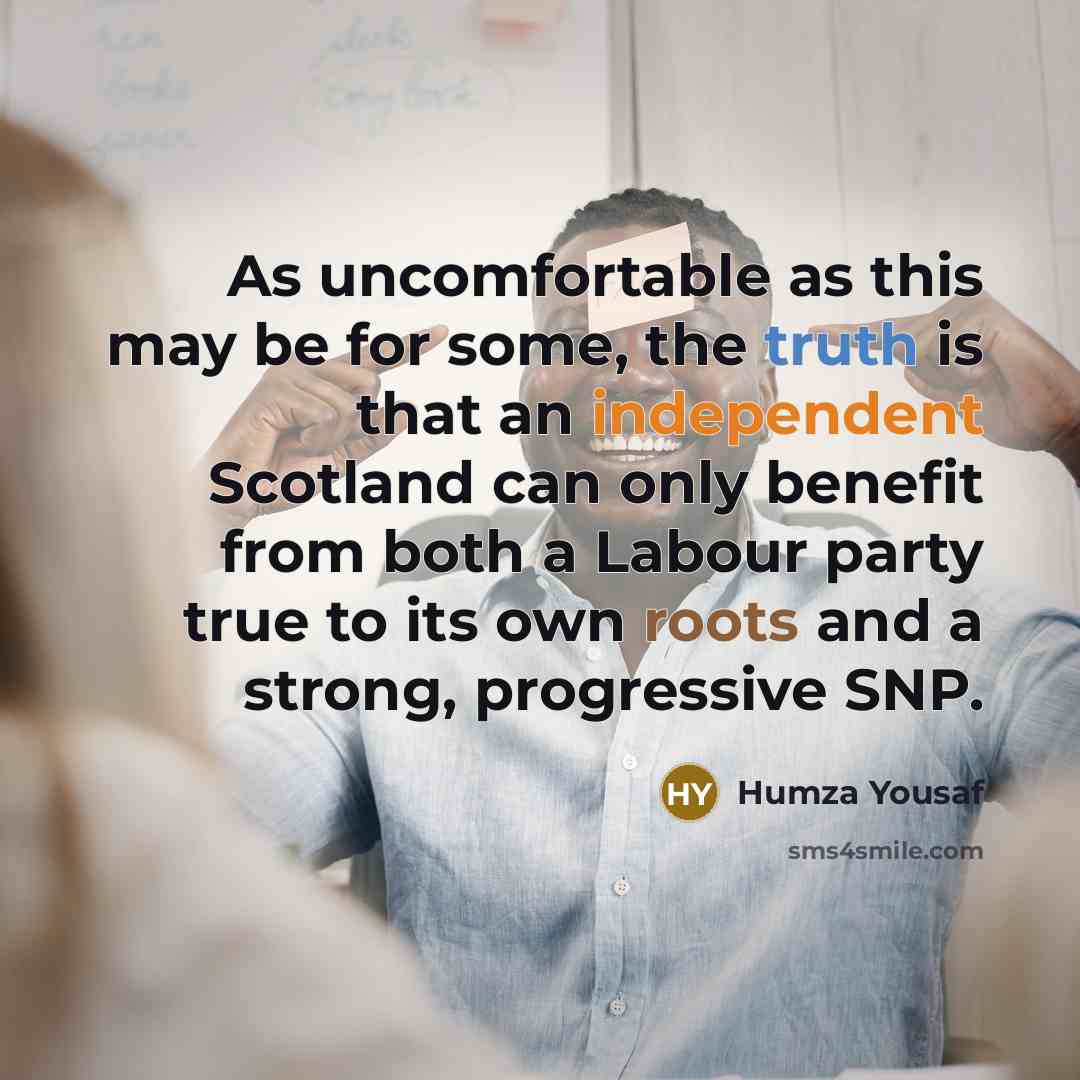 “As uncomfortable as this may be for some, the truth is that an independent Scotland can only benefit from both a Labour party true to its own roots and a strong, progressive SNP.” quote by Humza Yousaf