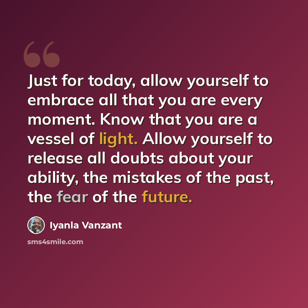“Just for today, allow yourself to embrace all that you are every moment. Know that you are a vessel of light. Allow yourself to release all doubts about your ability, the mistakes of the past, the fear of the future.” quote by Iyanla Vanzant