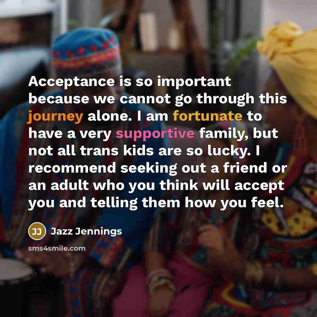 “Acceptance is so important because we cannot go through this journey alone. I am fortunate to have a very supportive family, but not all trans kids are so lucky. I recommend seeking out a friend or an adult who you think will accept you and telling them how you feel.” quote by Jazz Jennings