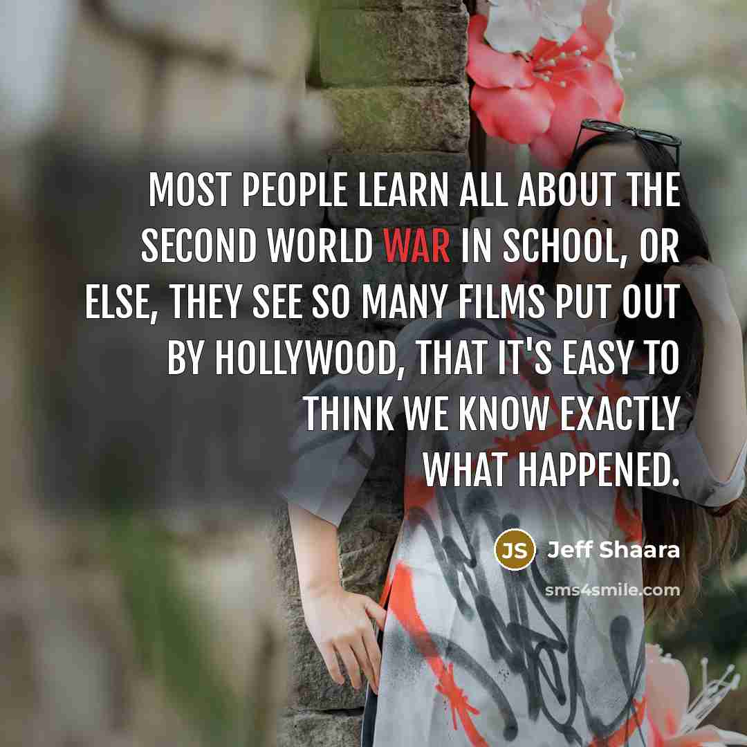 “Most people learn all about the Second World War in school, or else, they see so many films put out by Hollywood, that it's easy to think we know exactly what happened.” quote by Jeff Shaara