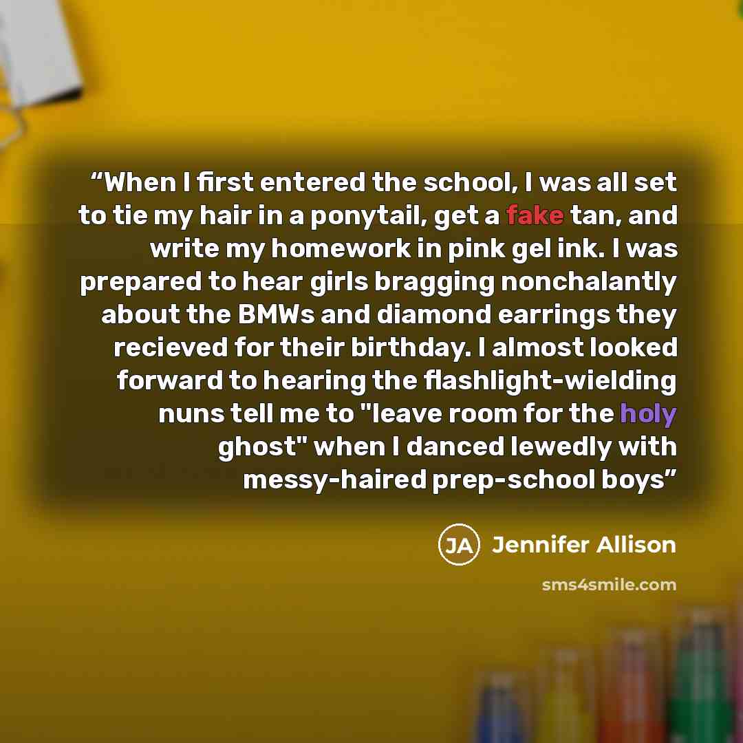 “When I first entered the school, I was all set to tie my hair in a ponytail, get a fake tan, and write my homework in pink gel ink. I was prepared to hear girls bragging nonchalantly about the BMWs and diamond earrings they recieved for their birthday. I almost looked forward to hearing the…” quote by Jennifer Allison