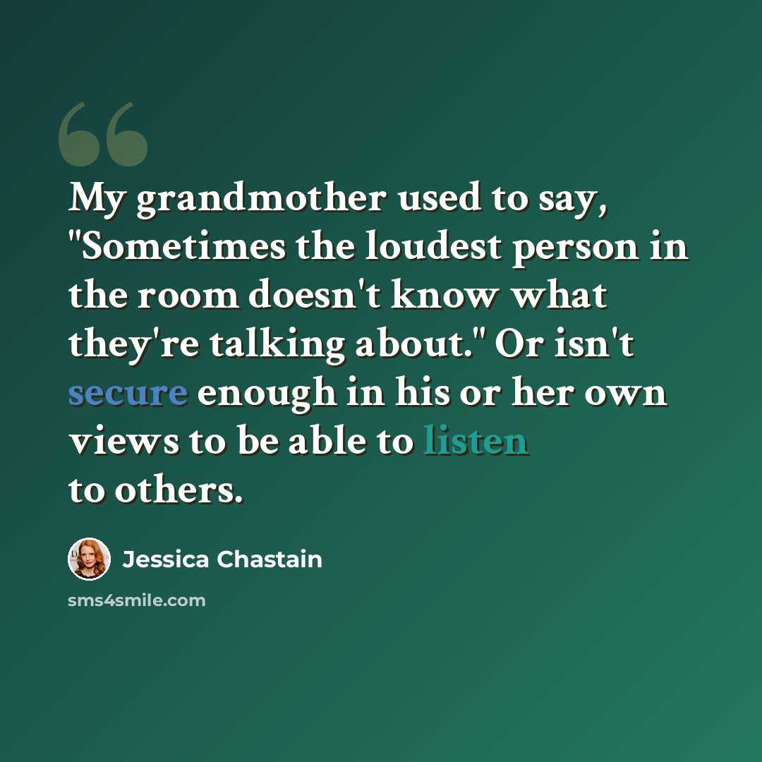 “My grandmother used to say, "Sometimes the loudest person in the room doesn't know what they're talking about." Or isn't secure enough in his or her own views to be able to listen to others.” quote by Jessica Chastain