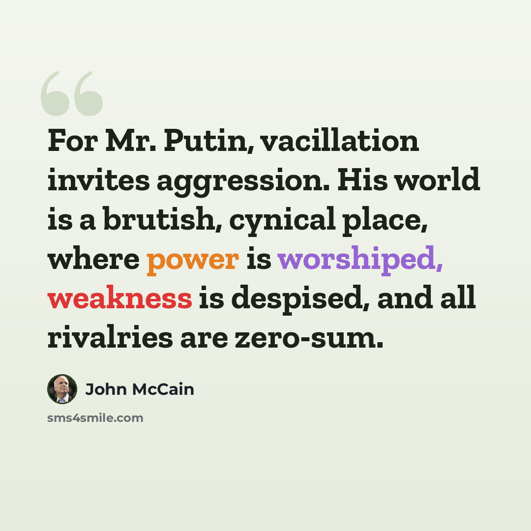 “For Mr. Putin, vacillation invites aggression. His world is a brutish, cynical place, where power is worshiped, weakness is despised, and all rivalries are zero-sum.” quote by John McCain