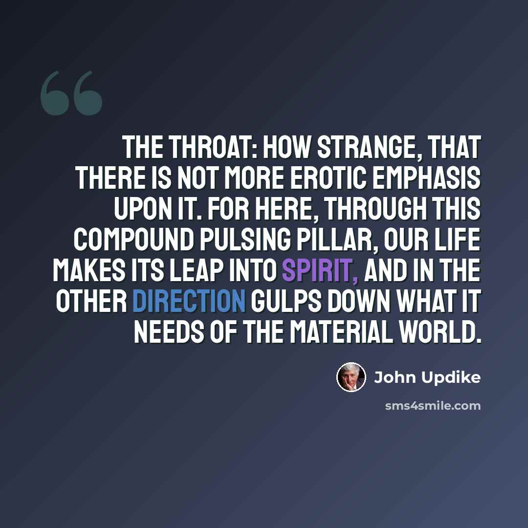 “The throat: how strange, that there is not more erotic emphasis upon it. For here, through this compound pulsing pillar, our life makes its leap into spirit, and in the other direction gulps down what it needs of the material world.” quote by John Updike