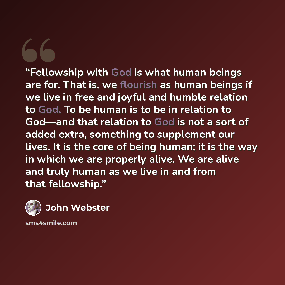 “Fellowship with God is what human beings are for. That is, we flourish as human beings if we live in free and joyful and humble relation to God. To be human is to be in relation to God—and that relation to God is not a sort of added extra, something to supplement our lives. It is the core of being…” quote by John Webster