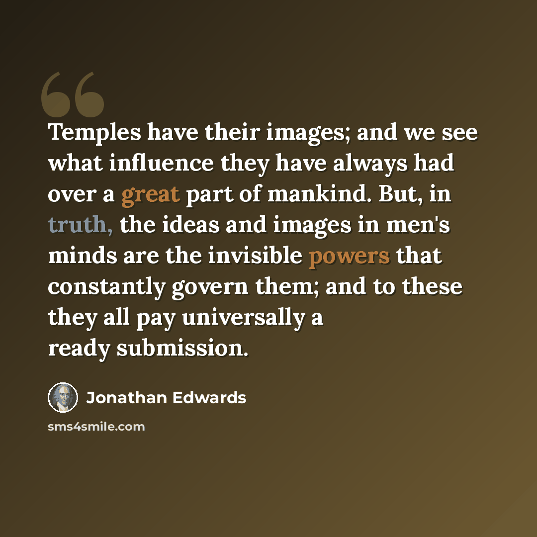 “Temples have their images; and we see what influence they have always had over a great part of mankind. But, in truth, the ideas and images in men's minds are the invisible powers that constantly govern them; and to these they all pay universally a ready submission.” quote by Jonathan Edwards