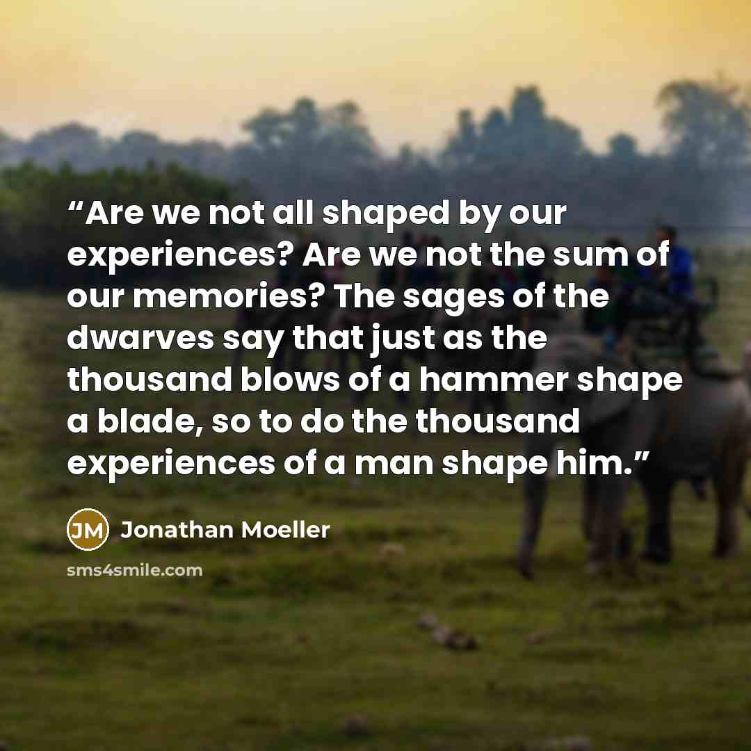 “Are we not all shaped by our experiences? Are we not the sum of our memories? The sages of the dwarves say that just as the thousand blows of a hammer shape a blade, so to do the thousand experiences of a man shape him.” quote by Jonathan Moeller