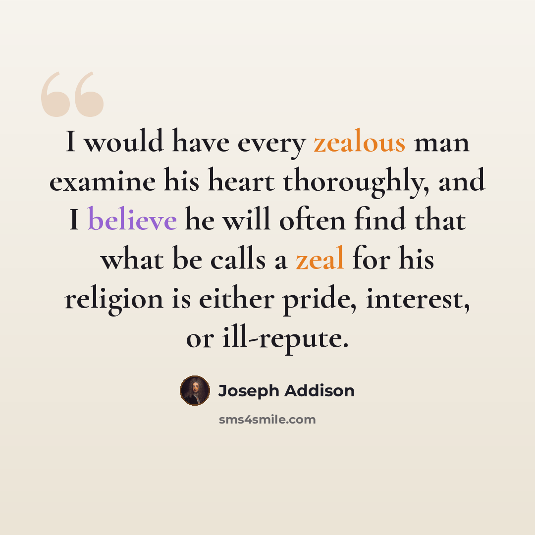 “I would have every zealous man examine his heart thoroughly, and I believe he will often find that what be calls a zeal for his religion is either pride, interest, or ill-repute.” quote by Joseph Addison