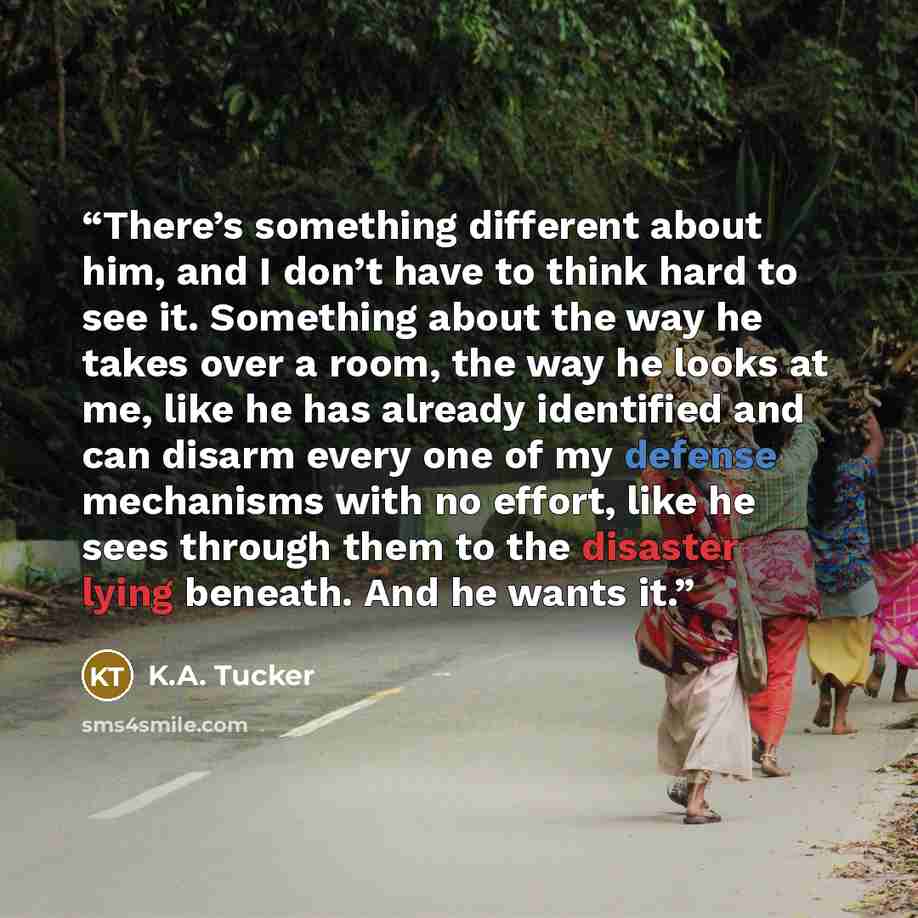 “There’s something different about him, and I don’t have to think hard to see it. Something about the way he takes over a room, the way he looks at me, like he has already identified and can disarm every one of my defense mechanisms with no effort, like he sees through them to the disaster lying…” quote by K.A. Tucker
