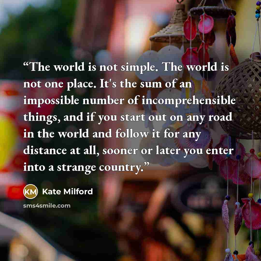 “The world is not simple. The world is not one place. It's the sum of an impossible number of incomprehensible things, and if you start out on any road in the world and follow it for any distance at all, sooner or later you enter into a strange country.” quote by Kate Milford