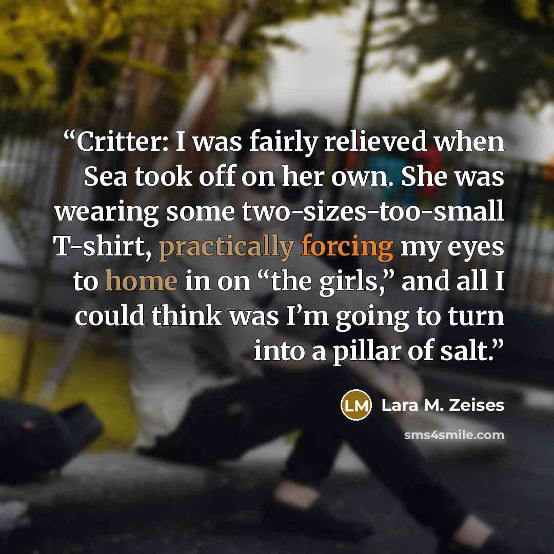 “Critter: I was fairly relieved when Sea took off on her own. She was wearing some two-sizes-too-small T-shirt, practically forcing my eyes to home in on “the girls,” and all I could think was I’m going to turn into a pillar of salt.” quote by Lara M. Zeises