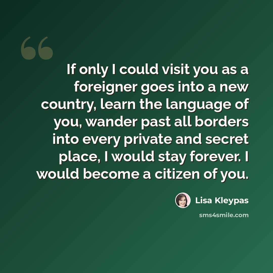 “If only I could visit you as a foreigner goes into a new country, learn the language of you, wander past all borders into every private and secret place, I would stay forever. I would become a citizen of you.” quote by Lisa Kleypas