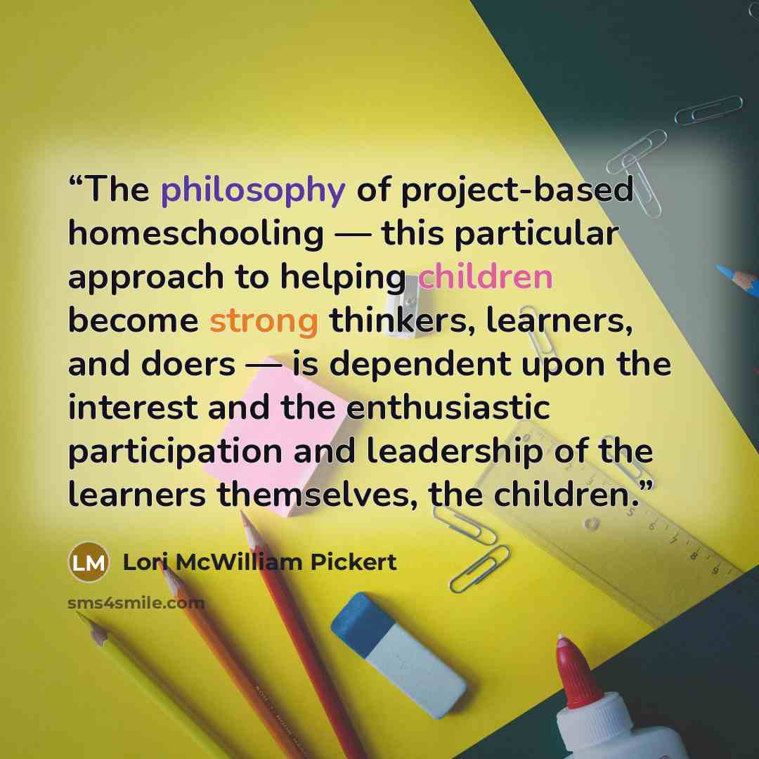 “The philosophy of project-based homeschooling — this particular approach to helping children become strong thinkers, learners, and doers — is dependent upon the interest and the enthusiastic participation and leadership of the learners themselves, the children.” quote by Lori McWilliam Pickert