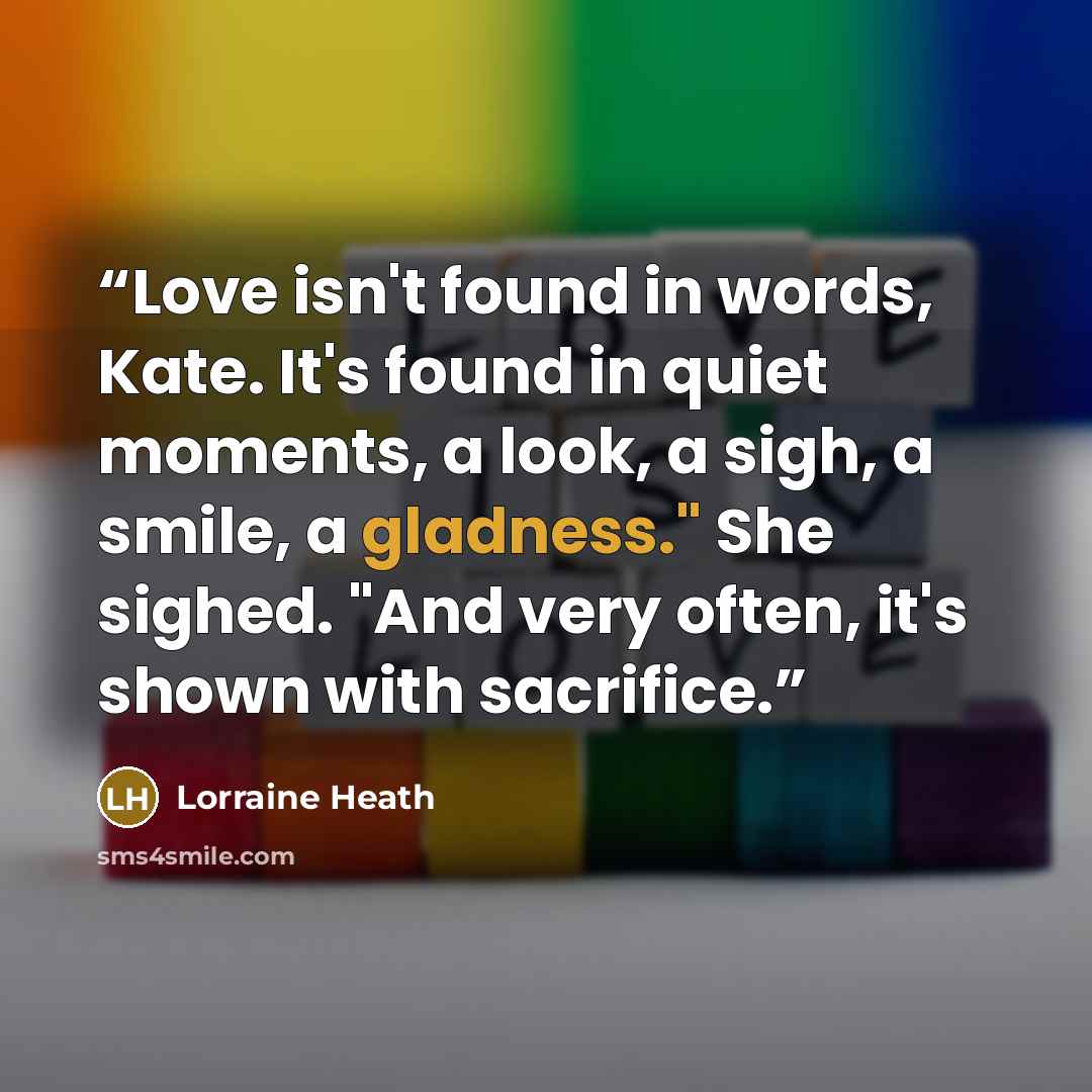 “Love isn't found in words, Kate. It's found in quiet moments, a look, a sigh, a smile, a gladness." She sighed. "And very often, it's shown with sacrifice.” quote by Lorraine Heath