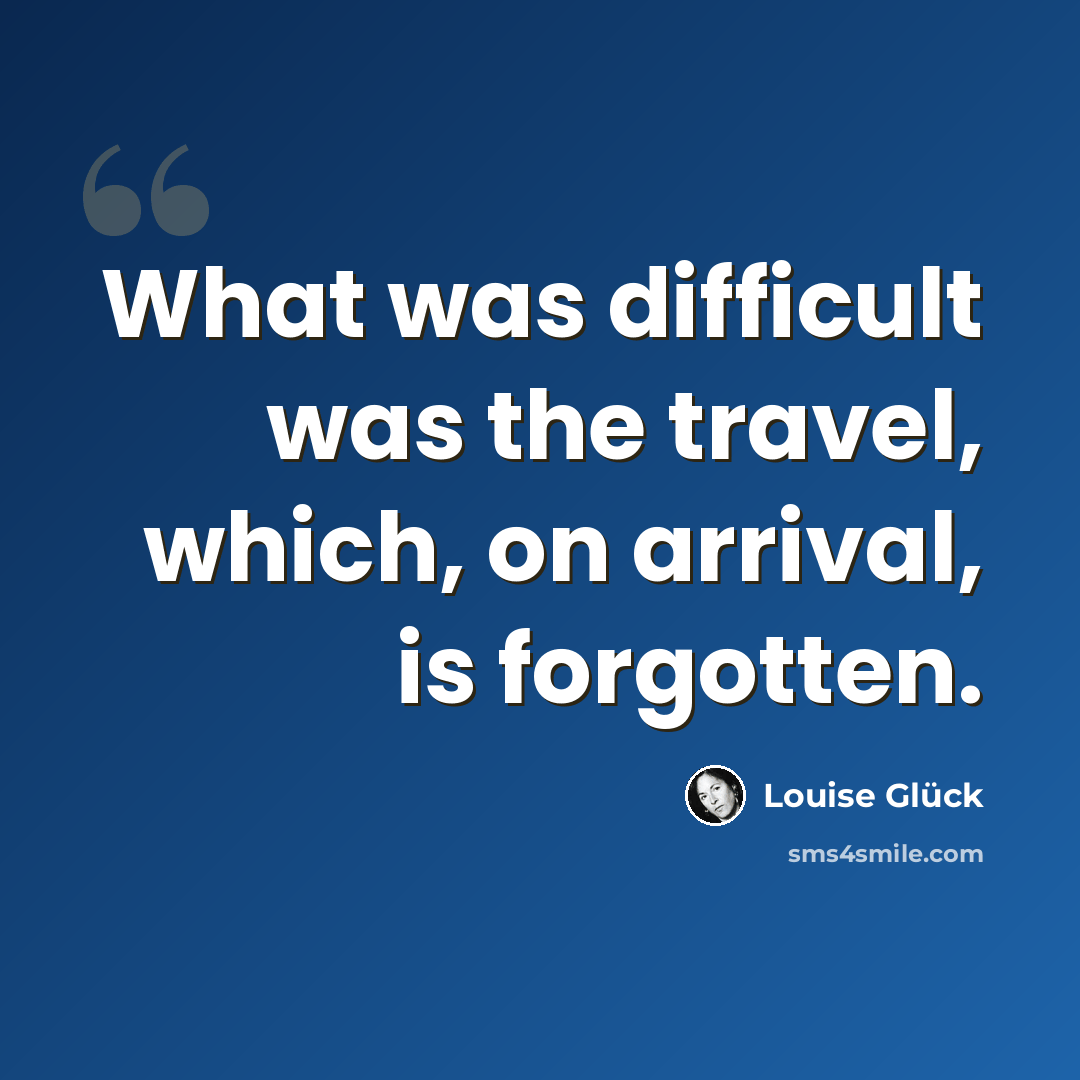 “What was difficult was the travel, which, on arrival, is forgotten.” quote by Louise Glück