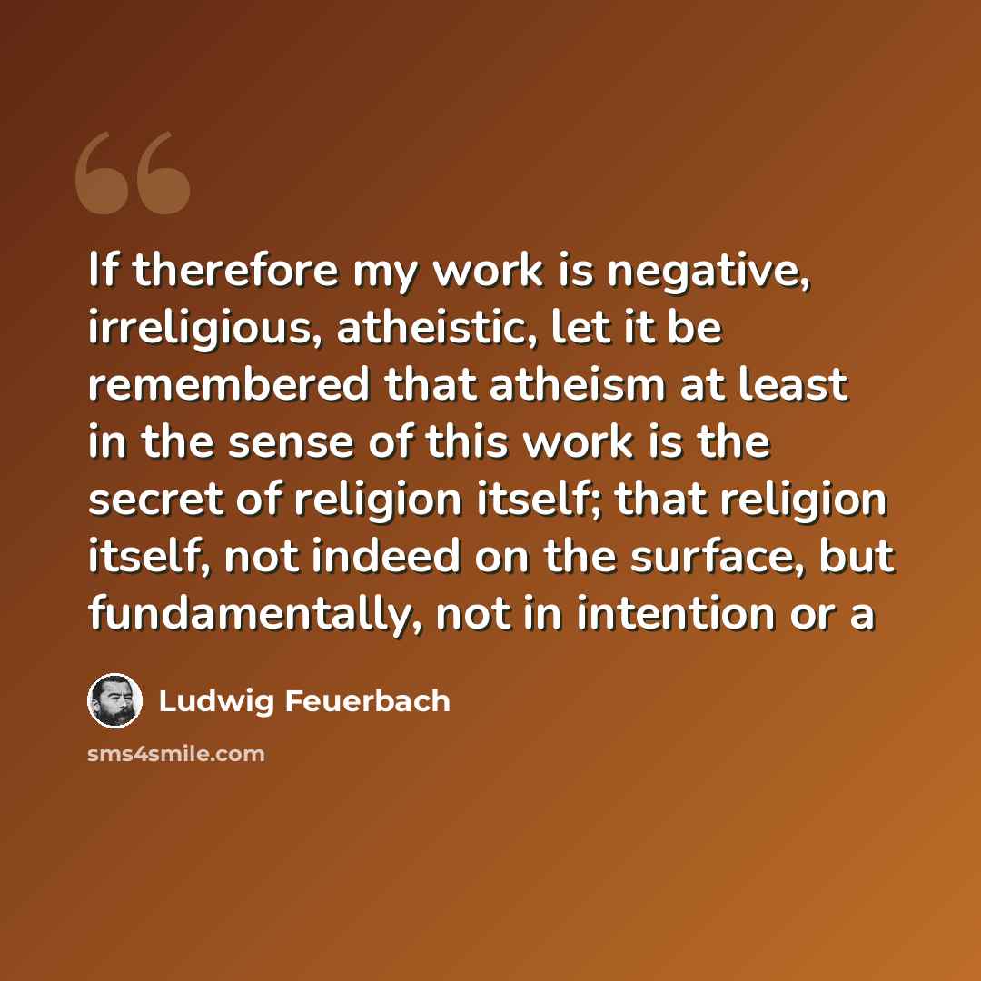 “If therefore my work is negative, irreligious, atheistic, let it be remembered that atheism at least in the sense of this work is the secret of religion itself; that religion itself, not indeed on the surface, but fundamentally, not in intention or a” quote by Ludwig Feuerbach