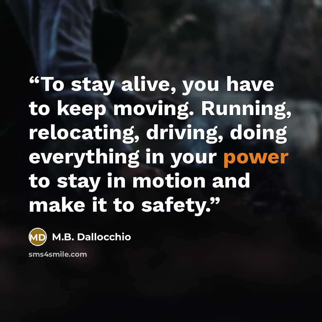 “To stay alive, you have to keep moving. Running, relocating, driving, doing everything in your power to stay in motion and make it to safety.” quote by M.B. Dallocchio