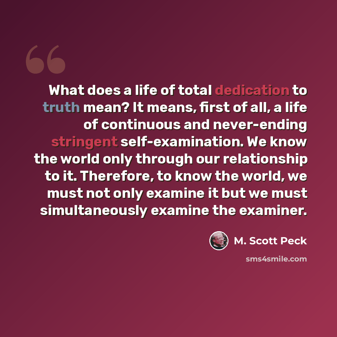“What does a life of total dedication to truth mean? It means, first of all, a life of continuous and never-ending stringent self-examination. We know the world only through our relationship to it. Therefore, to know the world, we must not only examine it but we must simultaneously examine the…” quote by M. Scott Peck