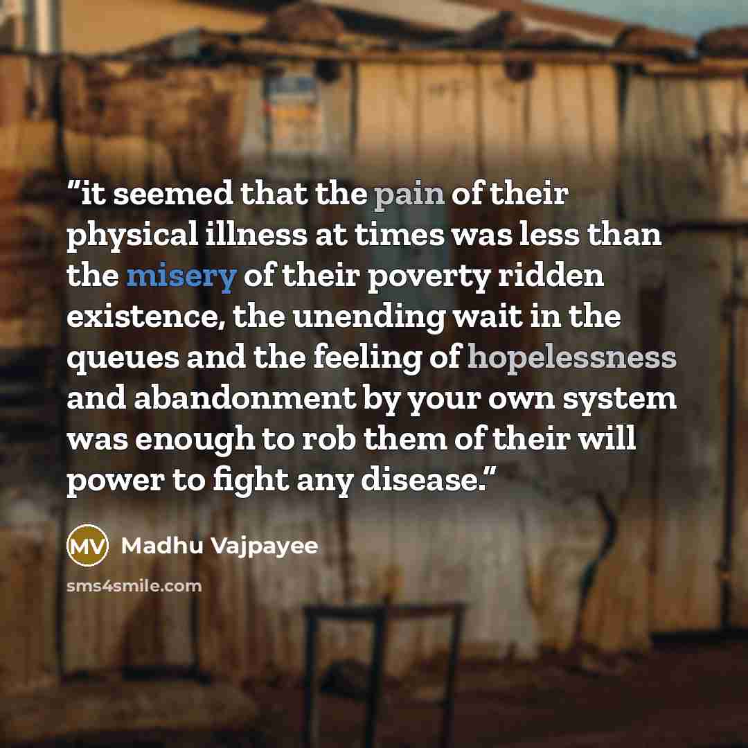 “it seemed that the pain of their physical illness at times was less than the misery of their poverty ridden existence, the unending wait in the queues and the feeling of hopelessness and abandonment by your own system was enough to rob them of their will power to fight any disease.” quote by Madhu Vajpayee