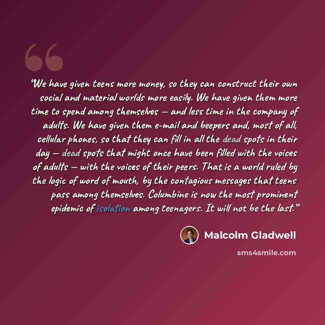 “We have given teens more money, so they can construct their own social and material worlds more easily. We have given them more time to spend among themselves — and less time in the company of adults. We have given them e-mail and beepers and, most of all, cellular phones, so that they can fill in…” quote by Malcolm Gladwell