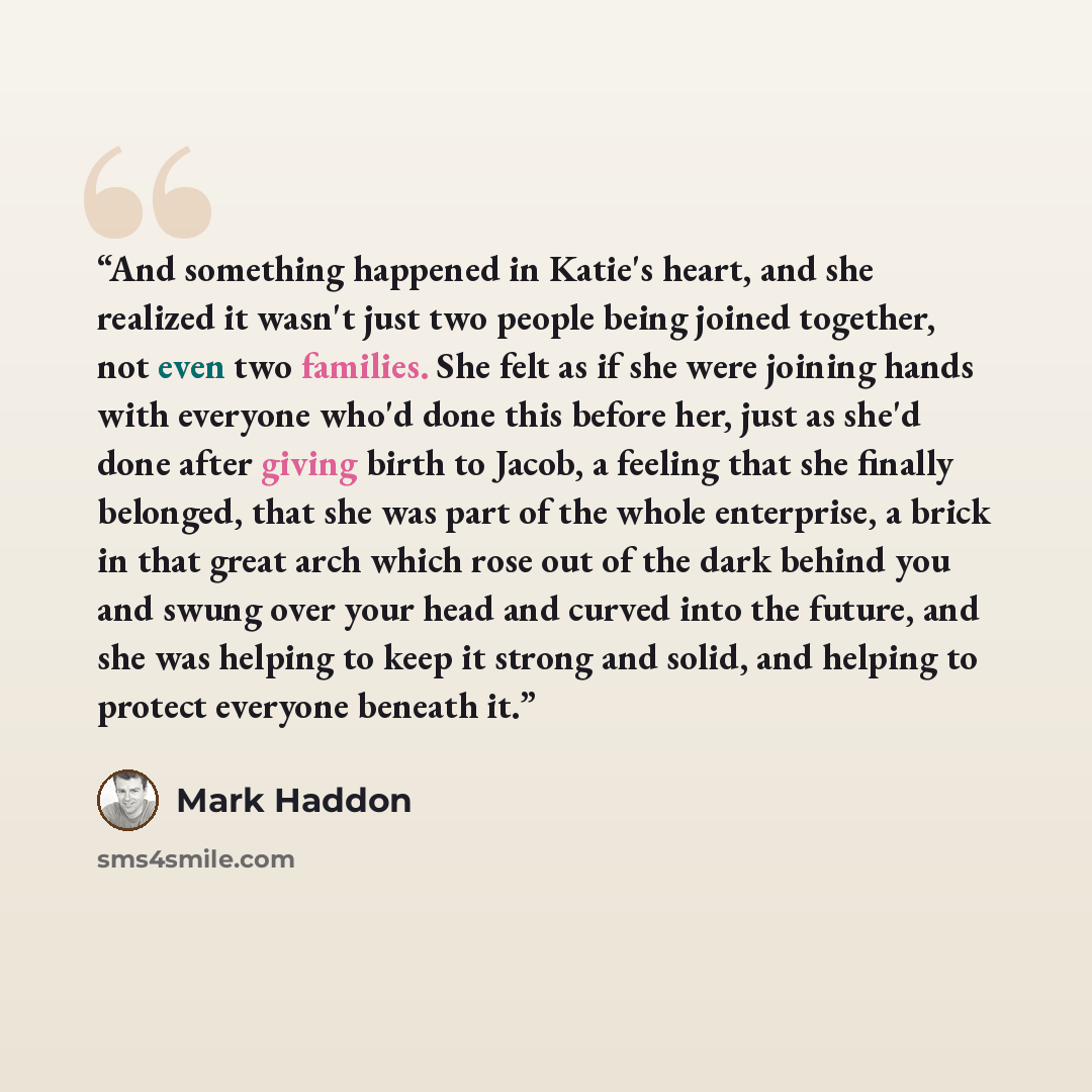 “And something happened in Katie's heart, and she realized it wasn't just two people being joined together, not even two families. She felt as if she were joining hands with everyone who'd done this before her, just as she'd done after giving birth to Jacob, a feeling that she finally belonged…” quote by Mark Haddon