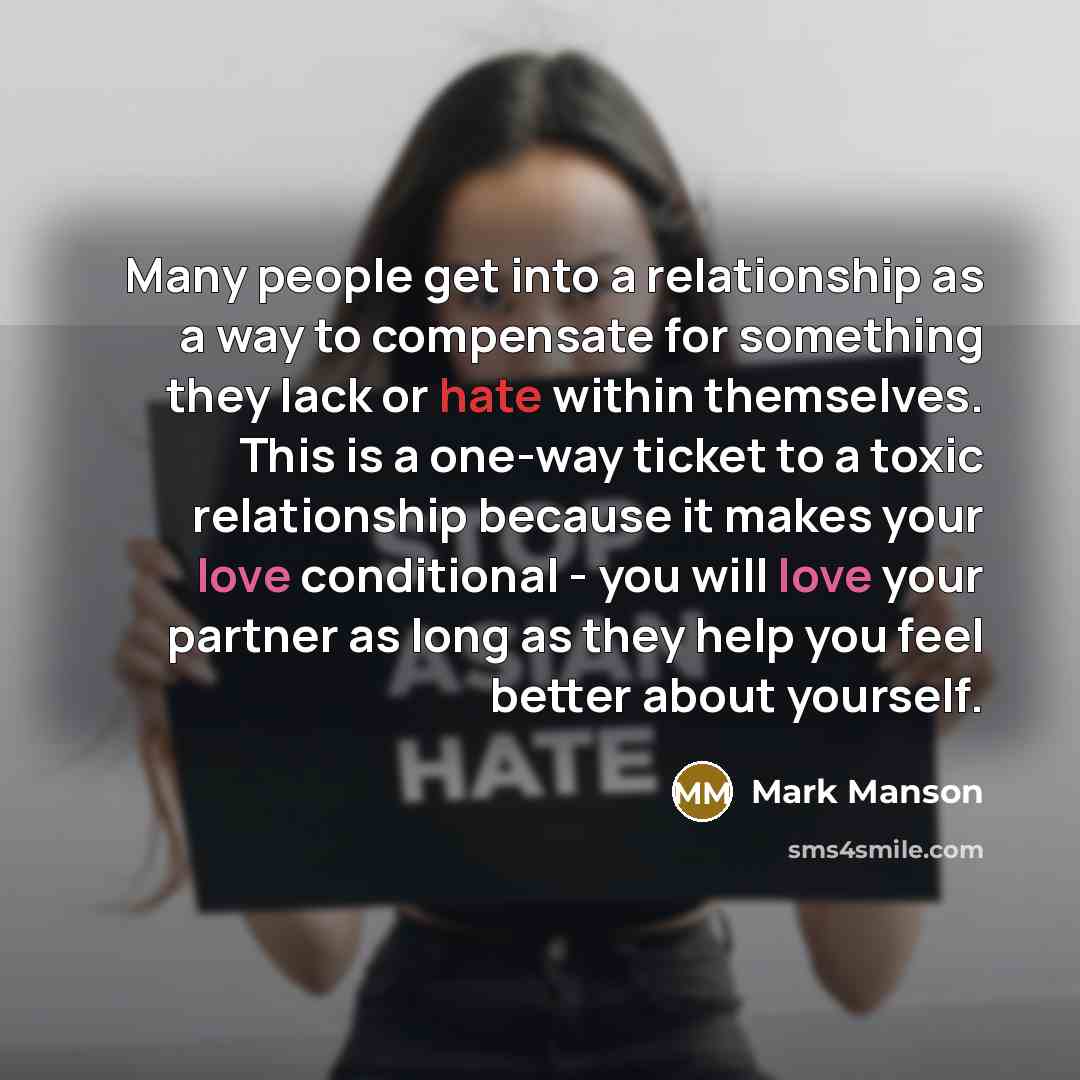 “Many people get into a relationship as a way to compensate for something they lack or hate within themselves. This is a one-way ticket to a toxic relationship because it makes your love conditional - you will love your partner as long as they help you feel better about yourself.” quote by Mark Manson