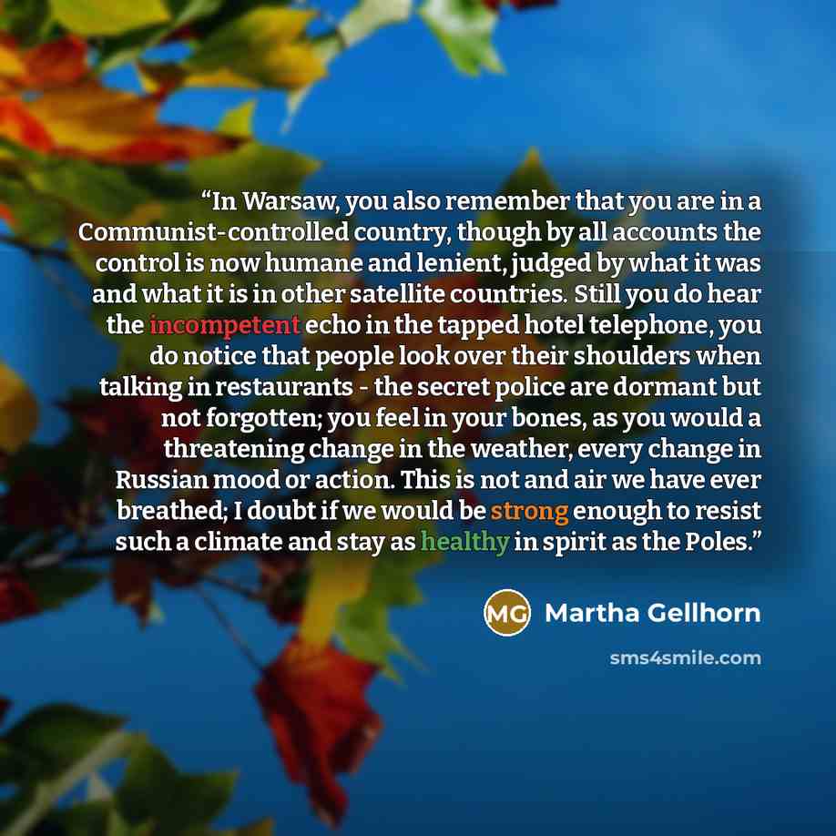 “In Warsaw, you also remember that you are in a Communist-controlled country, though by all accounts the control is now humane and lenient, judged by what it was and what it is in other satellite countries. Still you do hear the incompetent echo in the tapped hotel telephone, you do notice that…” quote by Martha Gellhorn