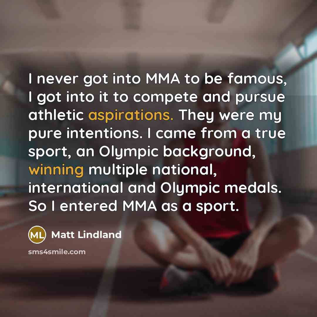 “I never got into MMA to be famous, I got into it to compete and pursue athletic aspirations. They were my pure intentions. I came from a true sport, an Olympic background, winning multiple national, international and Olympic medals. So I entered MMA as a sport.” quote by Matt Lindland