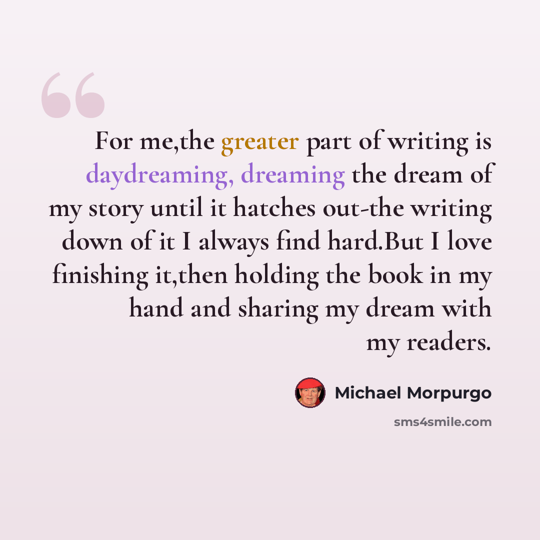 “For me,the greater part of writing is daydreaming, dreaming the dream of my story until it hatches out-the writing down of it I always find hard.But I love finishing it,then holding the book in my hand and sharing my dream with my readers.” quote by Michael Morpurgo